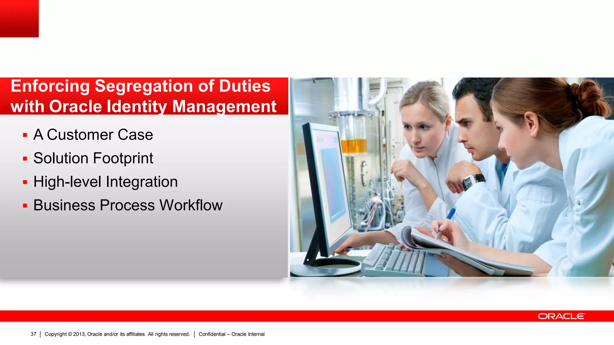 Copyright © 2013, Oracle and/or its affiliates. All rights reserved. Confidential – Oracle Internal37
 A Customer Case
 Solution Footprint
 High-level Integration
 Business Process Workflow
Enforcing Segregation of Duties
with Oracle Identity Management
 