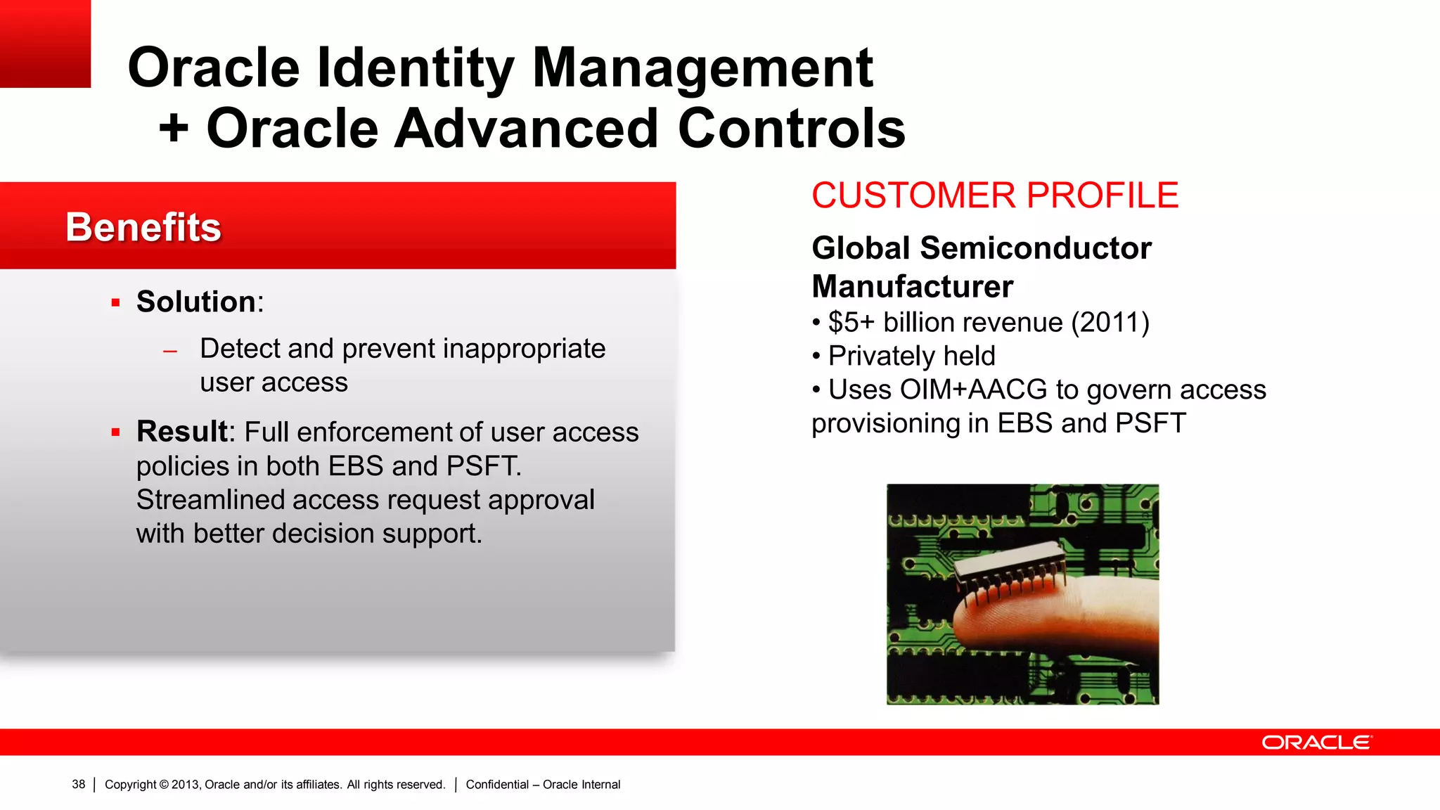 Copyright © 2013, Oracle and/or its affiliates. All rights reserved. Confidential – Oracle Internal38
Oracle Identity Management
+ Oracle Advanced Controls
CUSTOMER PROFILE
Global Semiconductor
Manufacturer
• $5+ billion revenue (2011)
• Privately held
• Uses OIM+AACG to govern access
provisioning in EBS and PSFT
Benefits
 Solution:
– Detect and prevent inappropriate
user access
 Result: Full enforcement of user access
policies in both EBS and PSFT.
Streamlined access request approval
with better decision support.
 