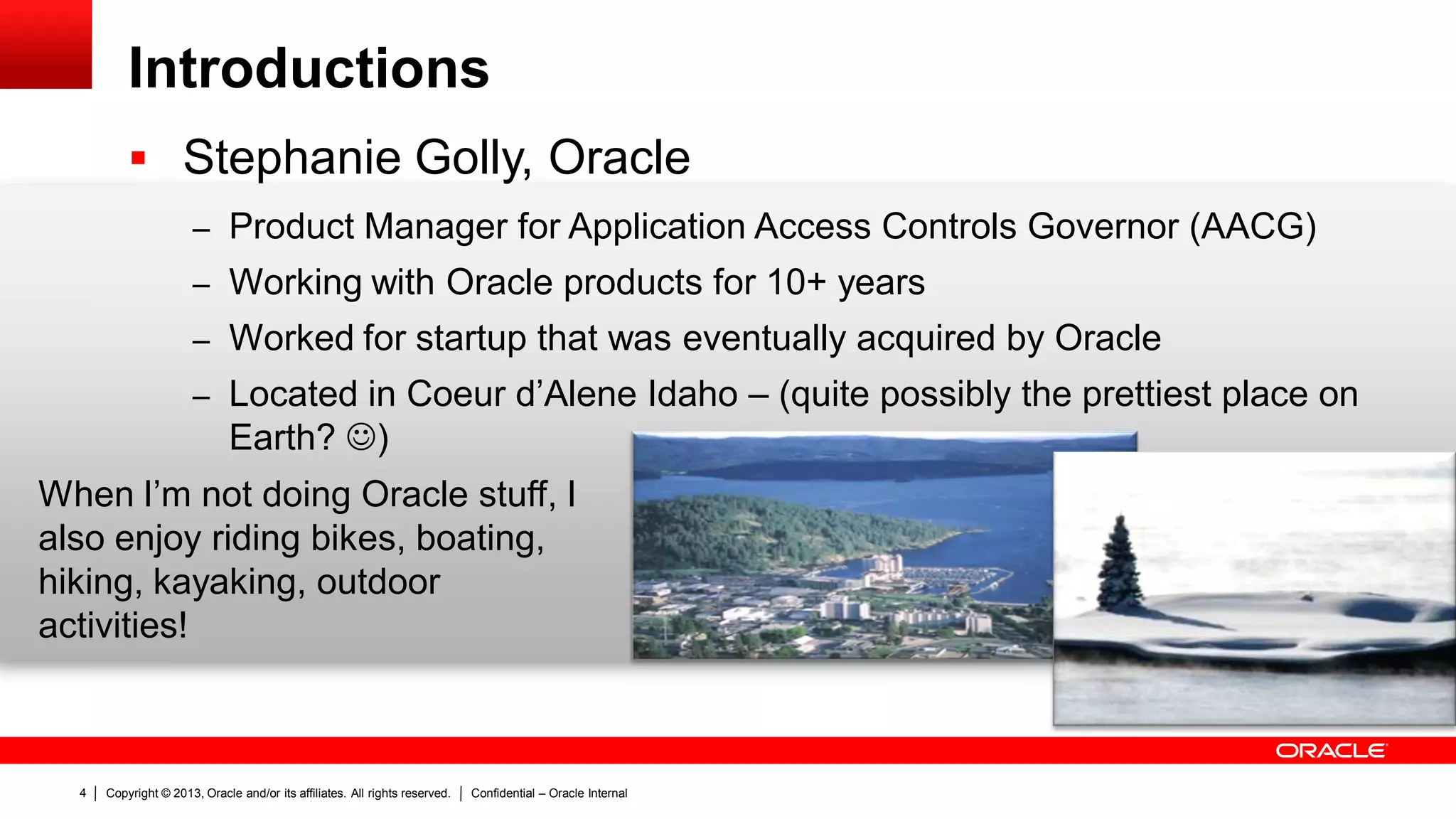 Copyright © 2013, Oracle and/or its affiliates. All rights reserved. Confidential – Oracle Internal4
Introductions
 Stephanie Golly, Oracle
– Product Manager for Application Access Controls Governor (AACG)
– Working with Oracle products for 10+ years
– Worked for startup that was eventually acquired by Oracle
– Located in Coeur d’Alene Idaho – (quite possibly the prettiest place on
Earth? )
When I’m not doing Oracle stuff, I
also enjoy riding bikes, boating,
hiking, kayaking, outdoor
activities!
 
