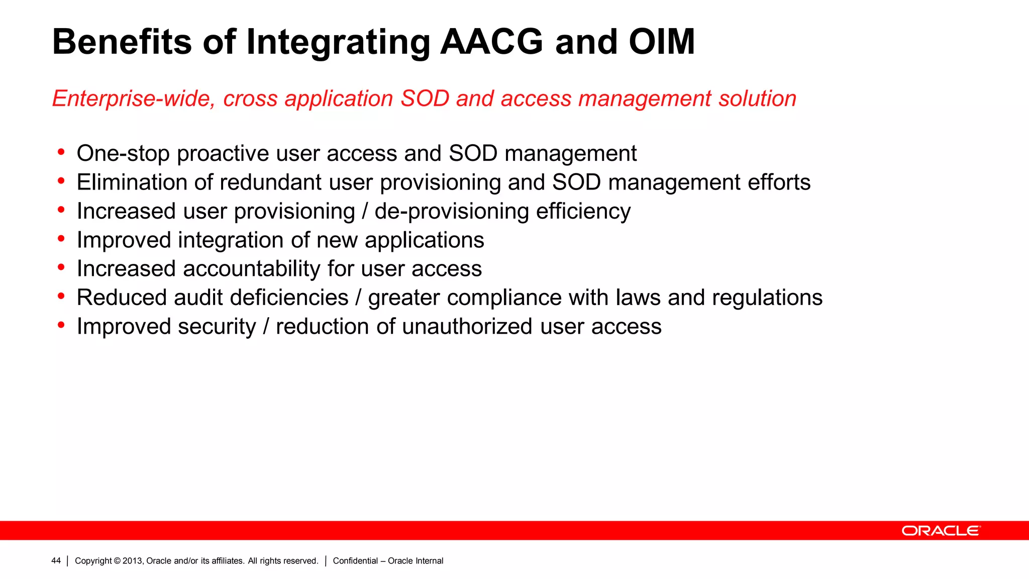 Copyright © 2013, Oracle and/or its affiliates. All rights reserved. Confidential – Oracle Internal44
Benefits of Integrating AACG and OIM
Enterprise-wide, cross application SOD and access management solution
• One-stop proactive user access and SOD management
• Elimination of redundant user provisioning and SOD management efforts
• Increased user provisioning / de-provisioning efficiency
• Improved integration of new applications
• Increased accountability for user access
• Reduced audit deficiencies / greater compliance with laws and regulations
• Improved security / reduction of unauthorized user access
 