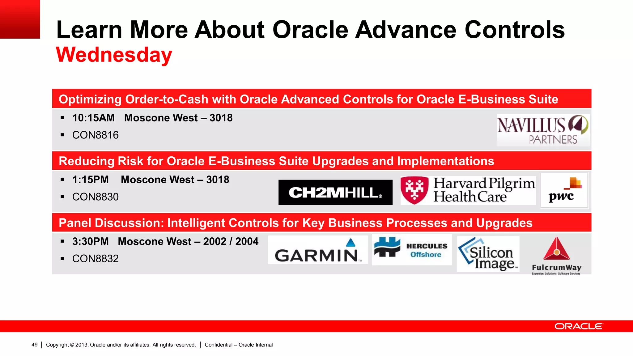 Copyright © 2013, Oracle and/or its affiliates. All rights reserved. Confidential – Oracle Internal49
Optimizing Order-to-Cash with Oracle Advanced Controls for Oracle E-Business Suite
 10:15AM Moscone West – 3018
 CON8816
Reducing Risk for Oracle E-Business Suite Upgrades and Implementations
 1:15PM Moscone West – 3018
 CON8830
Panel Discussion: Intelligent Controls for Key Business Processes and Upgrades
 3:30PM Moscone West – 2002 / 2004
 CON8832
Learn More About Oracle Advance Controls
Wednesday
 