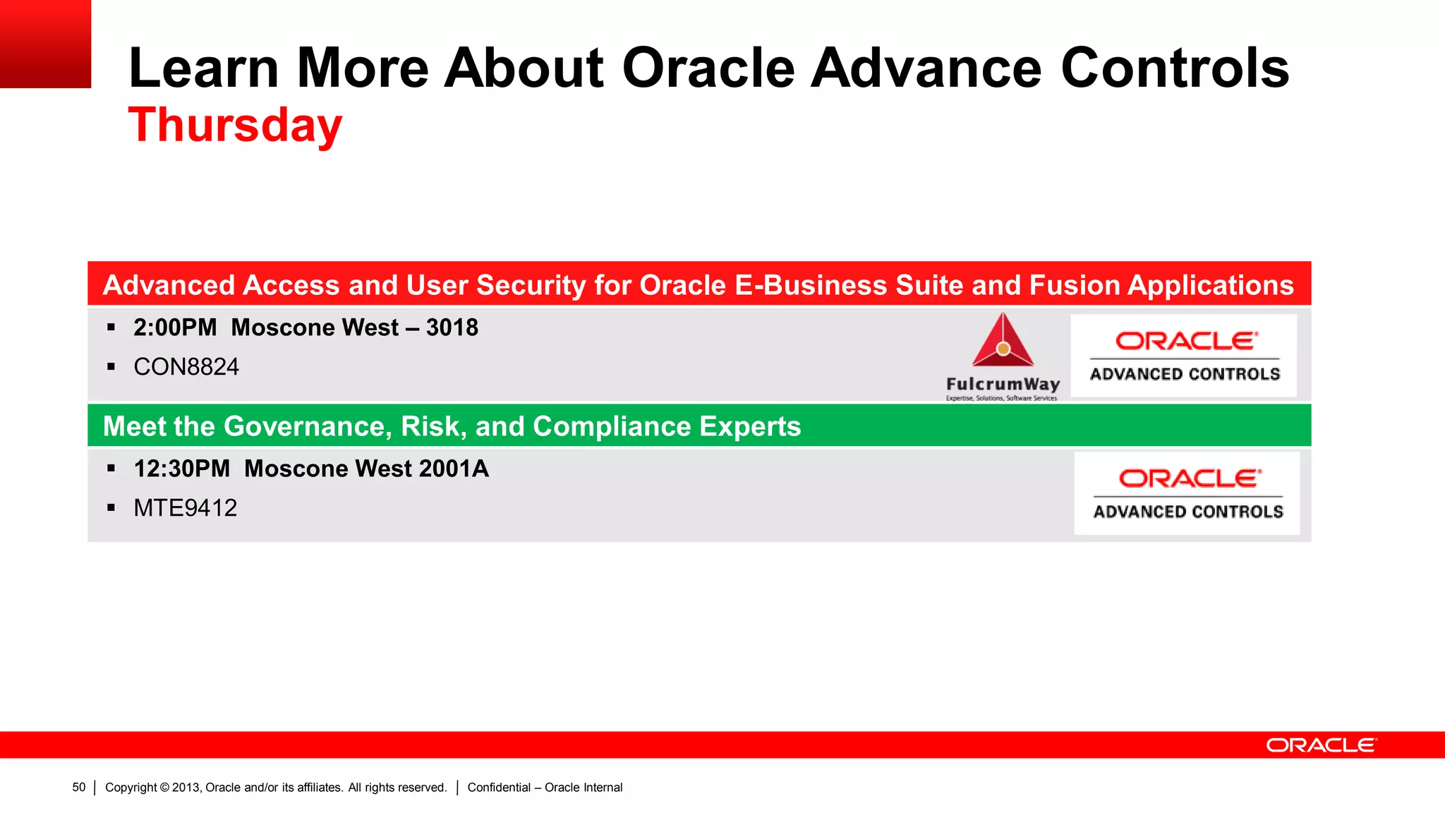 Copyright © 2013, Oracle and/or its affiliates. All rights reserved. Confidential – Oracle Internal50
Advanced Access and User Security for Oracle E-Business Suite and Fusion Applications
 2:00PM Moscone West – 3018
 CON8824
Meet the Governance, Risk, and Compliance Experts
 12:30PM Moscone West 2001A
 MTE9412
Learn More About Oracle Advance Controls
Thursday
 