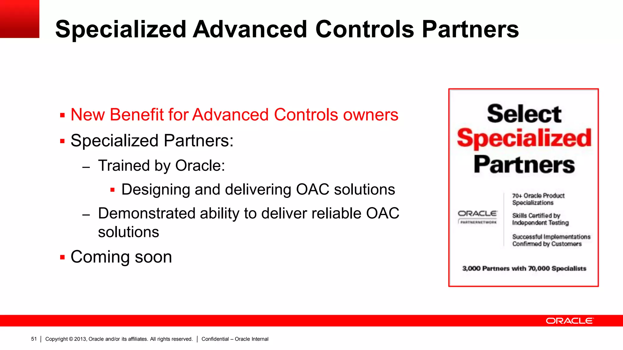 Copyright © 2013, Oracle and/or its affiliates. All rights reserved. Confidential – Oracle Internal51
Specialized Advanced Controls Partners
 New Benefit for Advanced Controls owners
 Specialized Partners:
– Trained by Oracle:
 Designing and delivering OAC solutions
– Demonstrated ability to deliver reliable OAC
solutions
 Coming soon
 