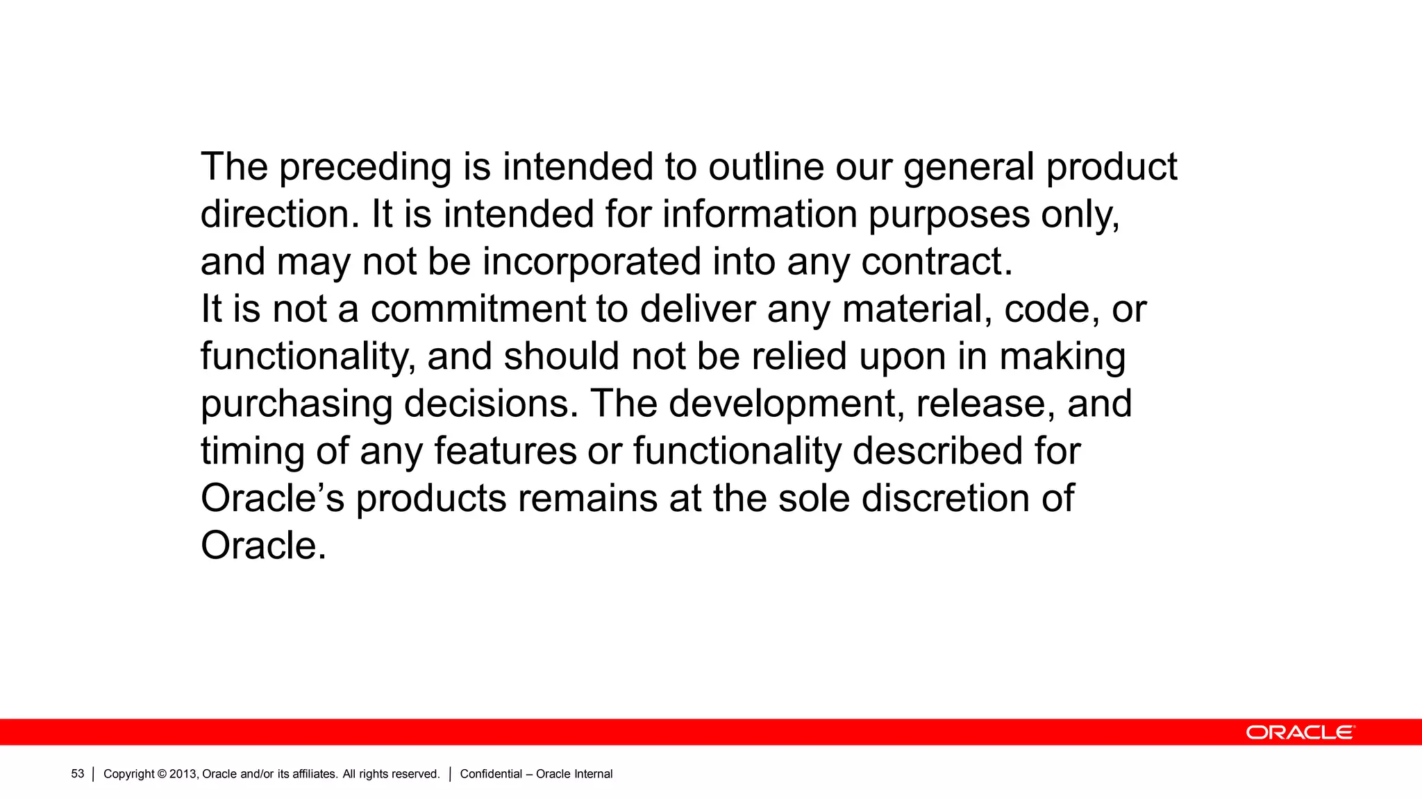 Copyright © 2013, Oracle and/or its affiliates. All rights reserved. Confidential – Oracle Internal53
The preceding is intended to outline our general product
direction. It is intended for information purposes only,
and may not be incorporated into any contract.
It is not a commitment to deliver any material, code, or
functionality, and should not be relied upon in making
purchasing decisions. The development, release, and
timing of any features or functionality described for
Oracle’s products remains at the sole discretion of
Oracle.
 