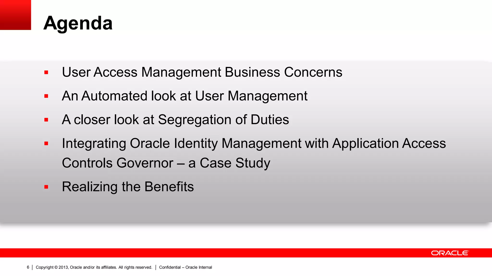Copyright © 2013, Oracle and/or its affiliates. All rights reserved. Confidential – Oracle Internal6
Agenda
 User Access Management Business Concerns
 An Automated look at User Management
 A closer look at Segregation of Duties
 Integrating Oracle Identity Management with Application Access
Controls Governor – a Case Study
 Realizing the Benefits
 