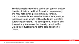 Copyright © 2013, Oracle and/or its affiliates. All rights reserved. Confidential – Oracle Internal3
The following is intended to outline our general product
direction. It is intended for information purposes only,
and may not be incorporated into any contract.
It is not a commitment to deliver any material, code, or
functionality, and should not be relied upon in making
purchasing decisions. The development, release, and
timing of any features or functionality described for
Oracle’s products remains at the sole discretion of
Oracle.
 