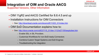 Copyright © 2013, Oracle and/or its affiliates. All rights reserved. Confidential – Oracle Internal34
Integration of OIM and Oracle AACG
Supported Versions, Other Information
 OIM 11gR2 and AACG Certified for 8.6.4.5 and up
 Installation Instructions for OIM Connectors
 See: http://download.oracle.com/docs/cd/E11223_01/index.htm
 OIM SoD Documentation explains how to:
 See: http://docs.oracle.com/cd/E37115_01/dev.1112/e27150/segduties.htm
– Enable SSL in SIL Providers
– Customize Workflows for non-SoD-ready Connectors
– Combine Custom Target Systems and SoD Engines
– Troubleshooting the integration
 