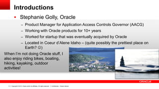 Copyright © 2013, Oracle and/or its affiliates. All rights reserved. Confidential – Oracle Internal4
Introductions
 Stephanie Golly, Oracle
– Product Manager for Application Access Controls Governor (AACG)
– Working with Oracle products for 10+ years
– Worked for startup that was eventually acquired by Oracle
– Located in Coeur d’Alene Idaho – (quite possibly the prettiest place on
Earth? )
When I’m not doing Oracle stuff, I
also enjoy riding bikes, boating,
hiking, kayaking, outdoor
activities!
 