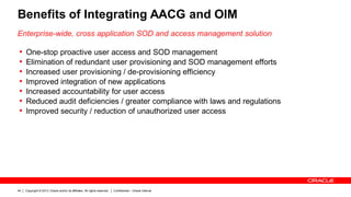 Copyright © 2013, Oracle and/or its affiliates. All rights reserved. Confidential – Oracle Internal44
Benefits of Integrating AACG and OIM
Enterprise-wide, cross application SOD and access management solution
• One-stop proactive user access and SOD management
• Elimination of redundant user provisioning and SOD management efforts
• Increased user provisioning / de-provisioning efficiency
• Improved integration of new applications
• Increased accountability for user access
• Reduced audit deficiencies / greater compliance with laws and regulations
• Improved security / reduction of unauthorized user access
 