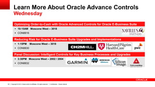 Copyright © 2013, Oracle and/or its affiliates. All rights reserved. Confidential – Oracle Internal49
Optimizing Order-to-Cash with Oracle Advanced Controls for Oracle E-Business Suite
 10:15AM Moscone West – 3018
 CON8816
Reducing Risk for Oracle E-Business Suite Upgrades and Implementations
 1:15PM Moscone West – 3018
 CON8830
Panel Discussion: Intelligent Controls for Key Business Processes and Upgrades
 3:30PM Moscone West – 2002 / 2004
 CON8832
Learn More About Oracle Advance Controls
Wednesday
 