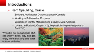 Copyright © 2013, Oracle and/or its affiliates. All rights reserved. Confidential – Oracle Internal5
Introductions
 Kent Spaulding, Oracle
– Software Architect for Oracle Advanced Controls
– Working in Software for 20+ years
– Expertise in Identity Management, Security, Data Analytics
– Located in Portland, Oregon – (quite possibly the prettiest place on
Earth? )
When I’m not doing Oracle stuff, I
ride (many) bikes, play disc golf,
enjoy telemark skiing and other
outdoor activities.
 