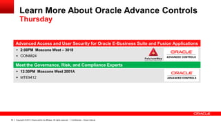 Copyright © 2013, Oracle and/or its affiliates. All rights reserved. Confidential – Oracle Internal50
Advanced Access and User Security for Oracle E-Business Suite and Fusion Applications
 2:00PM Moscone West – 3018
 CON8824
Meet the Governance, Risk, and Compliance Experts
 12:30PM Moscone West 2001A
 MTE9412
Learn More About Oracle Advance Controls
Thursday
 