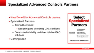 Copyright © 2013, Oracle and/or its affiliates. All rights reserved. Confidential – Oracle Internal51
Specialized Advanced Controls Partners
 New Benefit for Advanced Controls owners
 Specialized Partners:
– Trained by Oracle:
 Designing and delivering OAC solutions
– Demonstrated ability to deliver reliable OAC
solutions
 Coming soon
 