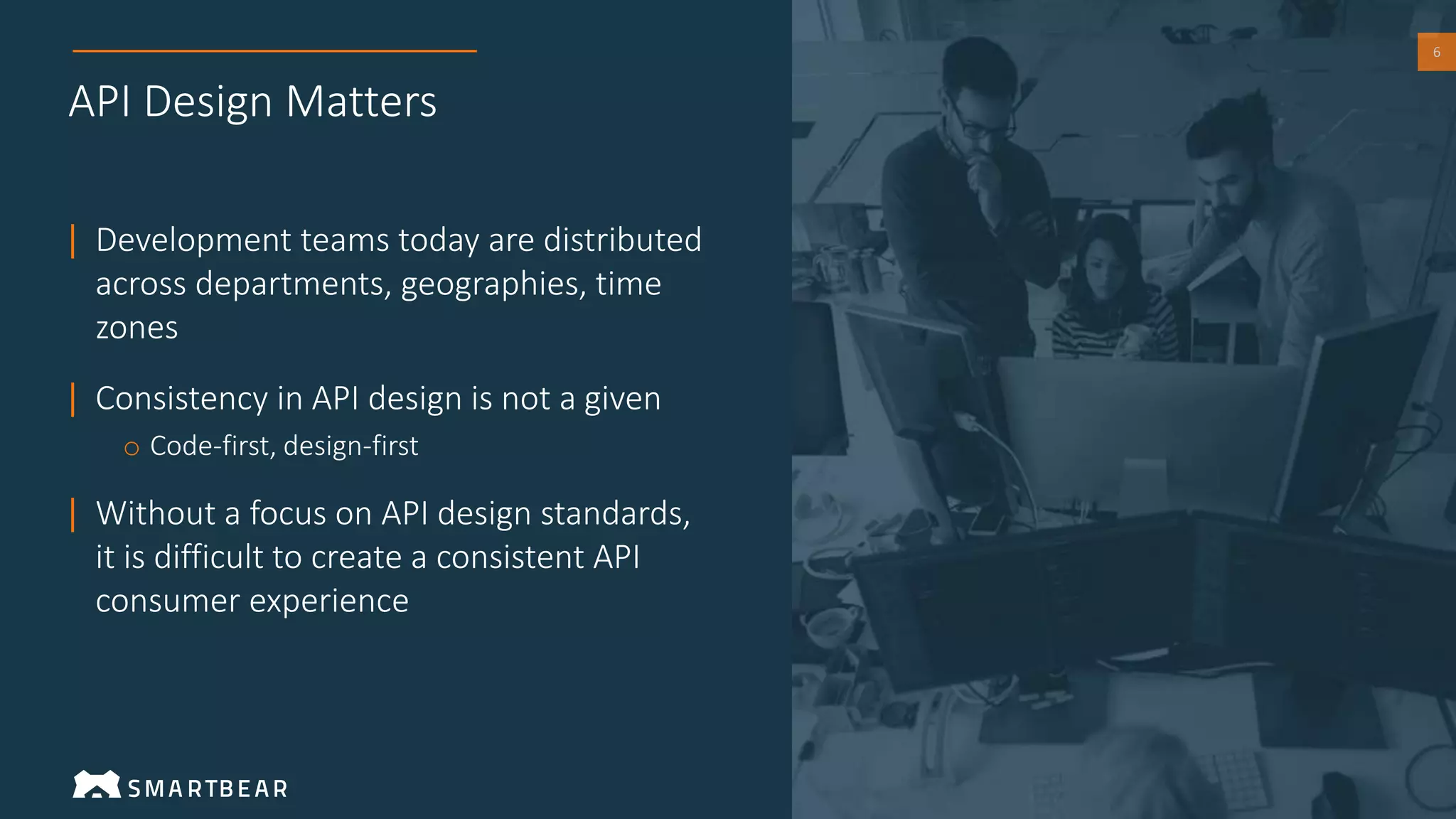 6
API Design Matters
| Development teams today are distributed
across departments, geographies, time
zones
| Consistency in API design is not a given
o Code-first, design-first
| Without a focus on API design standards,
it is difficult to create a consistent API
consumer experience
 