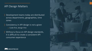 6
API Design Matters
| Development teams today are distributed
across departments, geographies, time
zones
| Consistency in API design is not a given
o Code-first, design-first
| Without a focus on API design standards,
it is difficult to create a consistent API
consumer experience
 