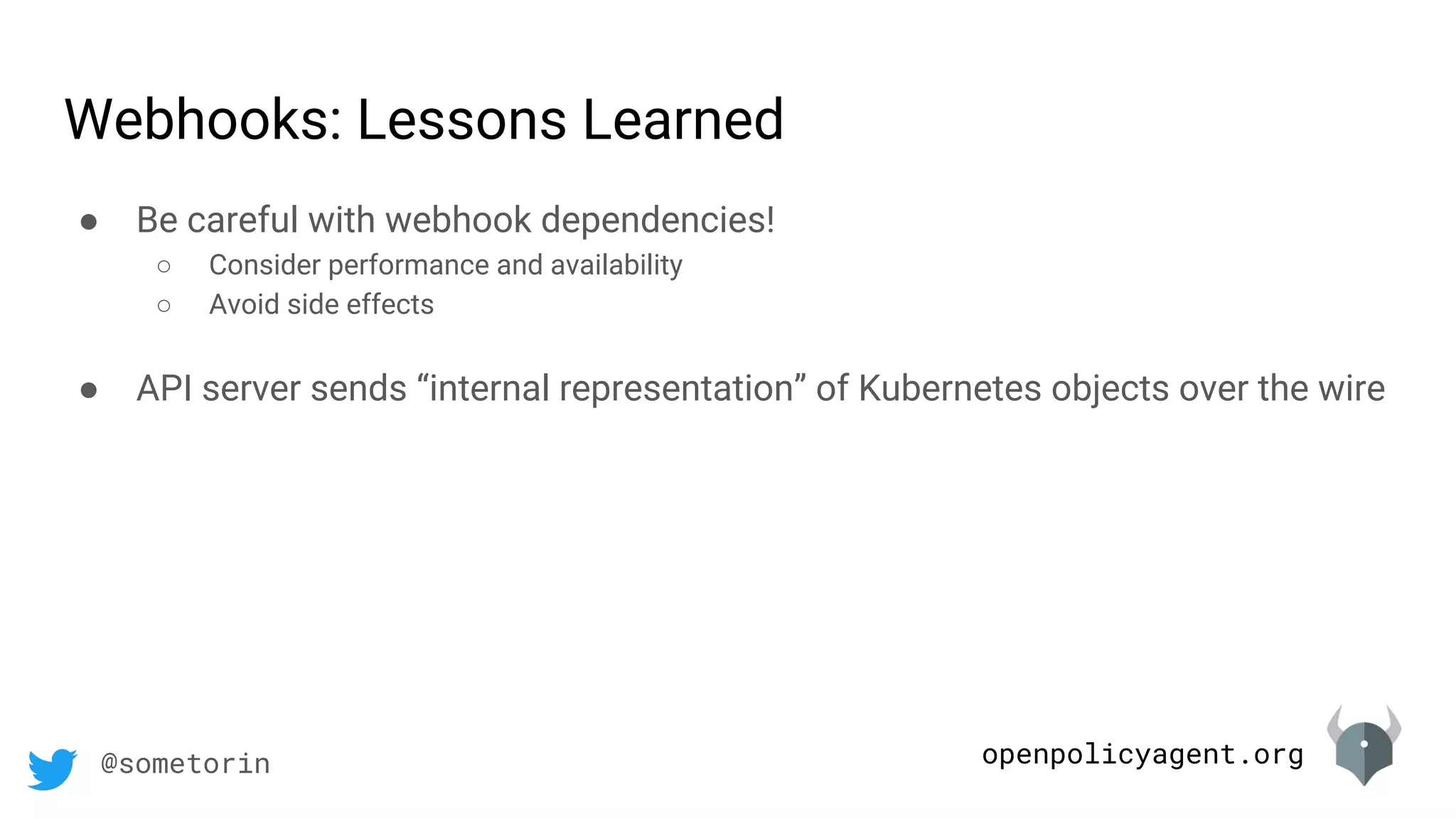 openpolicyagent.org@sometorin
● Be careful with webhook dependencies!
○ Consider performance and availability
○ Avoid side effects
● API server sends “internal representation” of Kubernetes objects over the wire
Webhooks: Lessons Learned
 