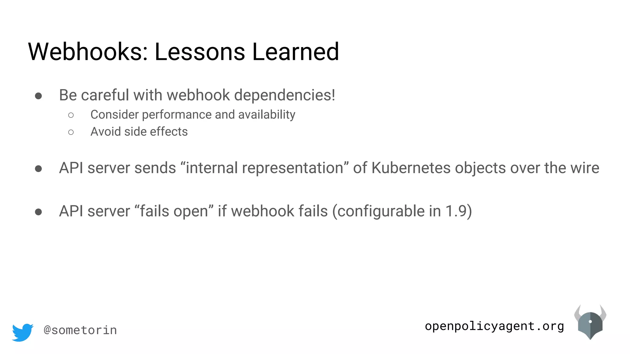 openpolicyagent.org@sometorin
● Be careful with webhook dependencies!
○ Consider performance and availability
○ Avoid side effects
● API server sends “internal representation” of Kubernetes objects over the wire
● API server “fails open” if webhook fails (configurable in 1.9)
Webhooks: Lessons Learned
 