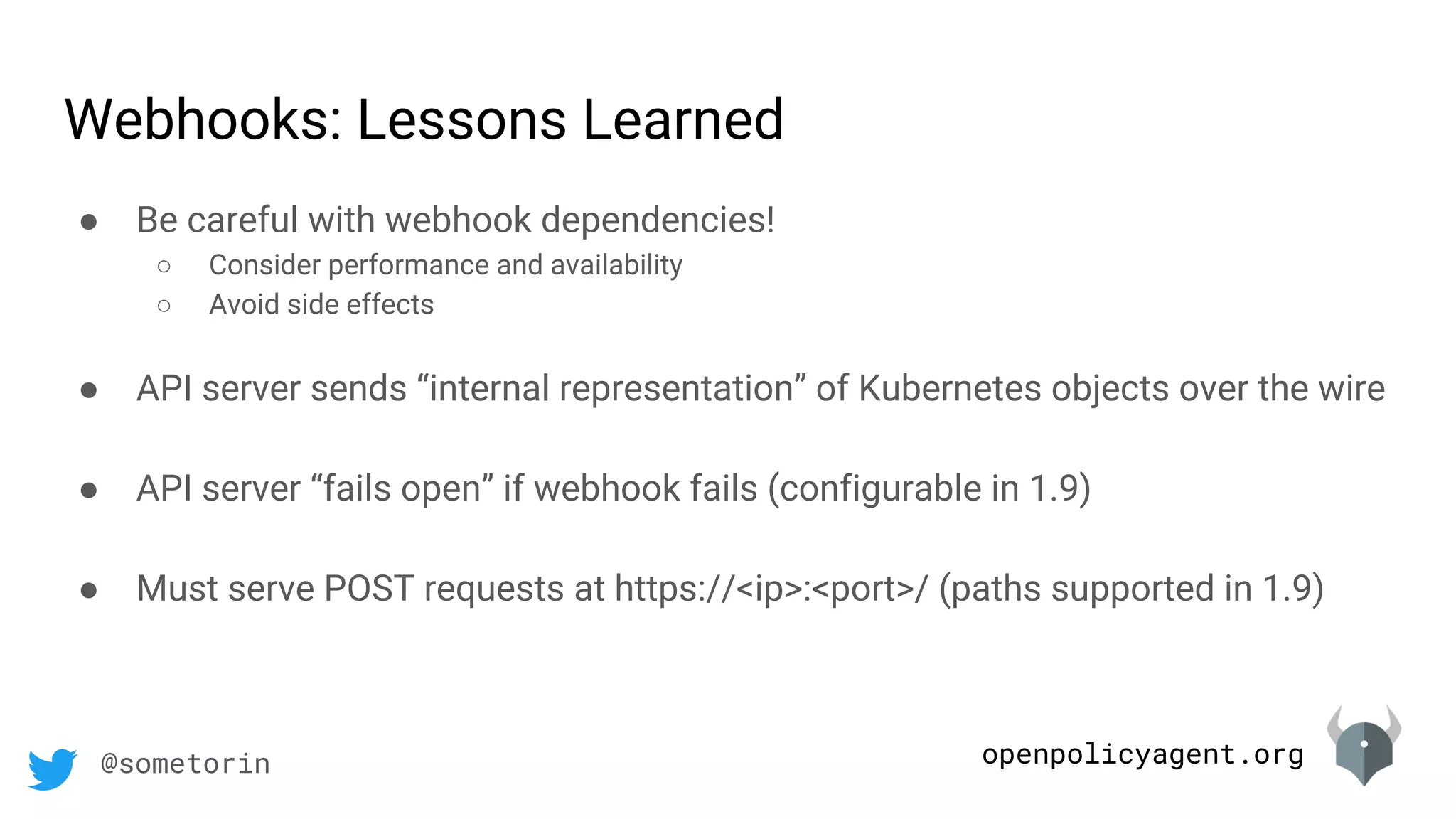 openpolicyagent.org@sometorin
● Be careful with webhook dependencies!
○ Consider performance and availability
○ Avoid side effects
● API server sends “internal representation” of Kubernetes objects over the wire
● API server “fails open” if webhook fails (configurable in 1.9)
● Must serve POST requests at https://<ip>:<port>/ (paths supported in 1.9)
Webhooks: Lessons Learned
 