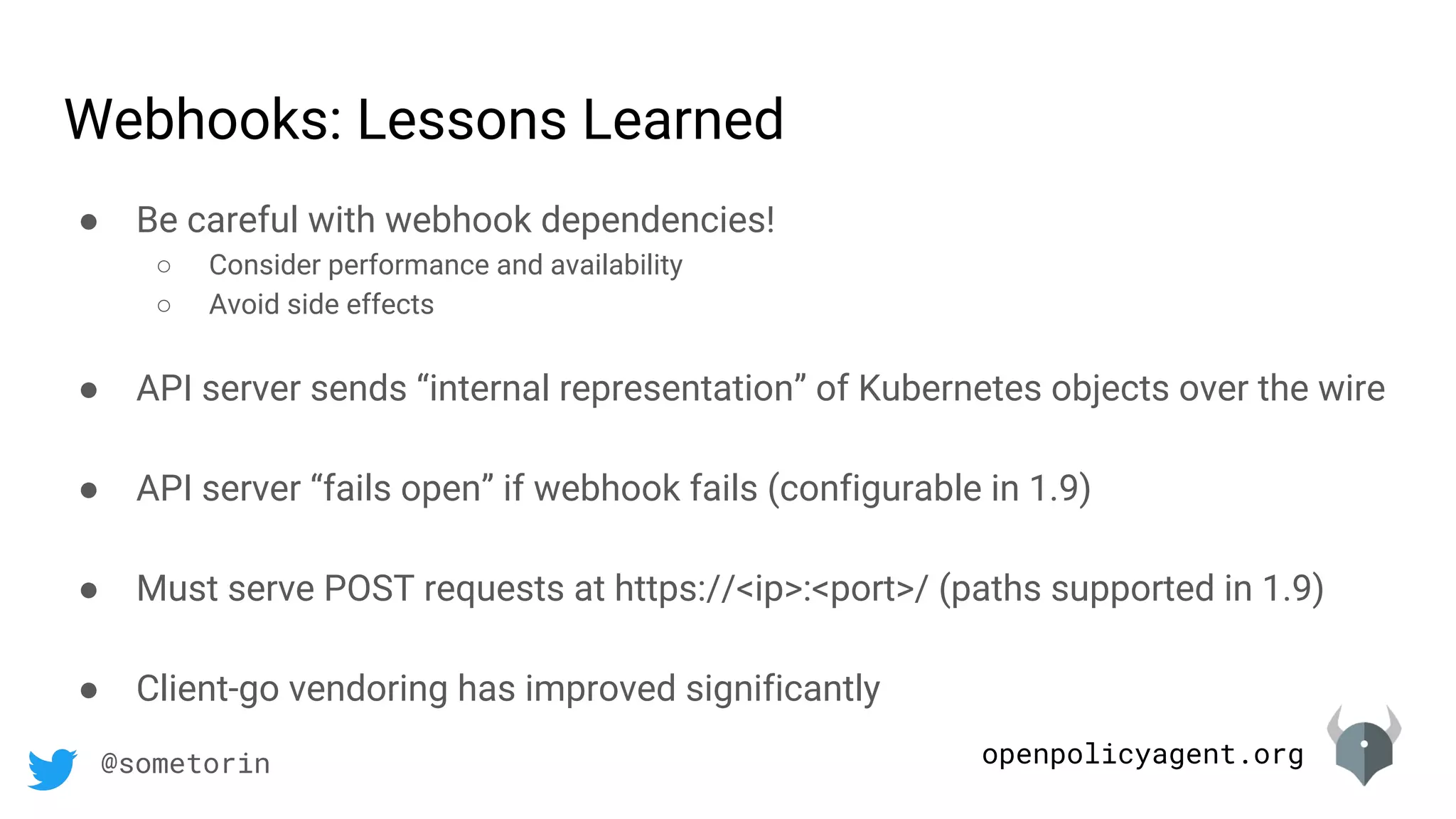 openpolicyagent.org@sometorin
● Be careful with webhook dependencies!
○ Consider performance and availability
○ Avoid side effects
● API server sends “internal representation” of Kubernetes objects over the wire
● API server “fails open” if webhook fails (configurable in 1.9)
● Must serve POST requests at https://<ip>:<port>/ (paths supported in 1.9)
● Client-go vendoring has improved significantly
Webhooks: Lessons Learned
 