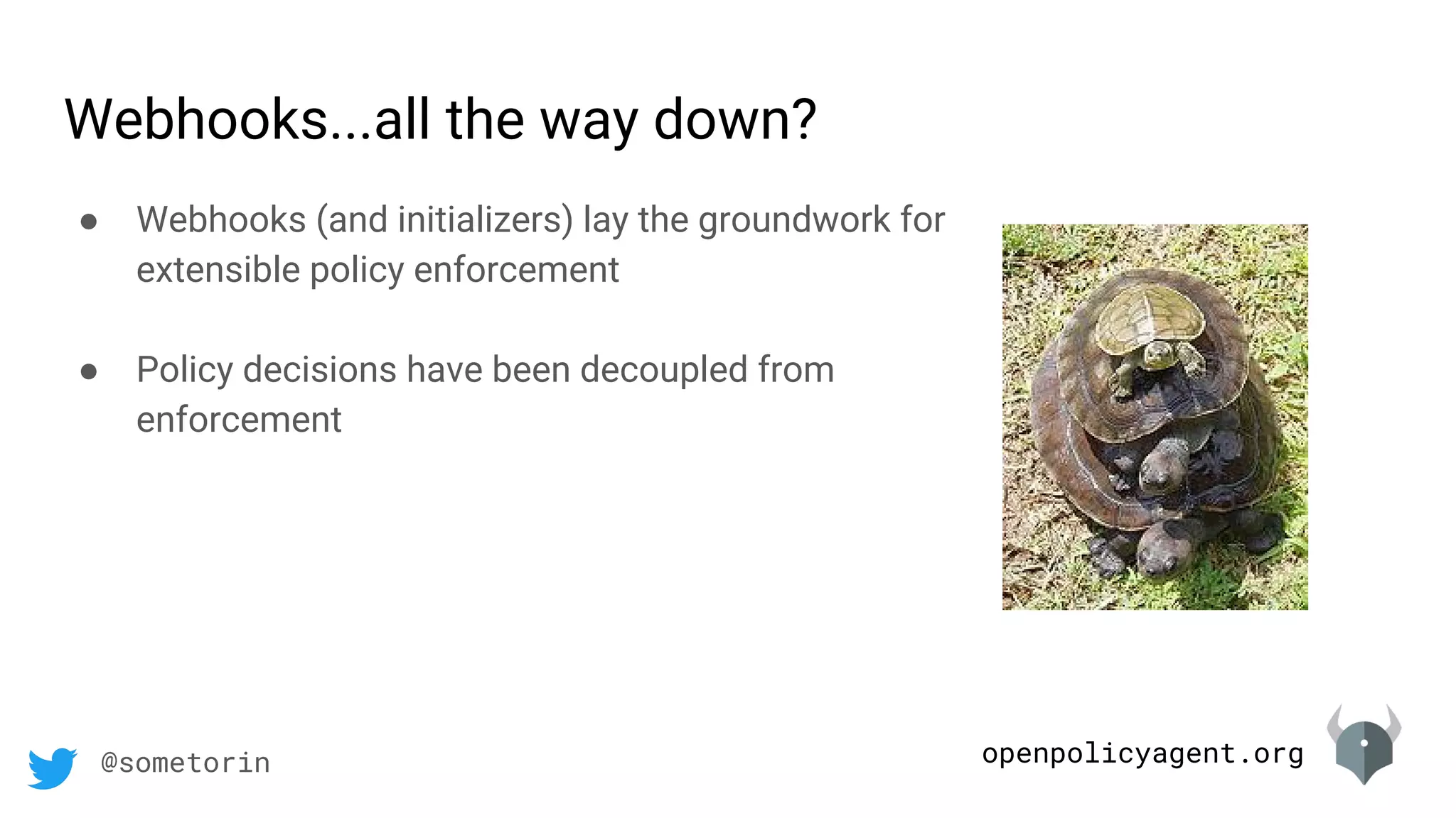 openpolicyagent.org@sometorin
Webhooks...all the way down?
● Webhooks (and initializers) lay the groundwork for
extensible policy enforcement
● Policy decisions have been decoupled from
enforcement
 