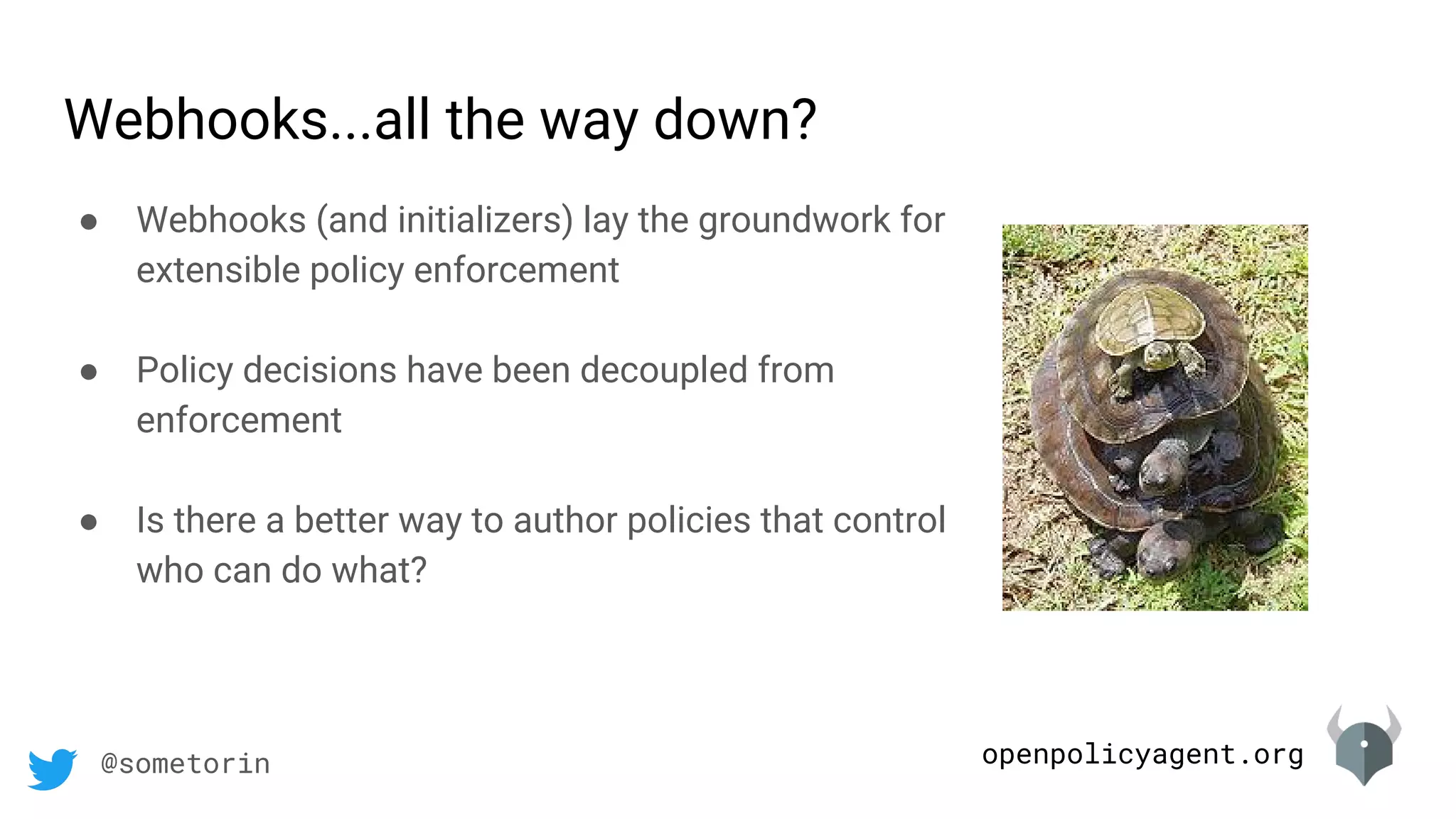 openpolicyagent.org@sometorin
Webhooks...all the way down?
● Webhooks (and initializers) lay the groundwork for
extensible policy enforcement
● Policy decisions have been decoupled from
enforcement
● Is there a better way to author policies that control
who can do what?
 