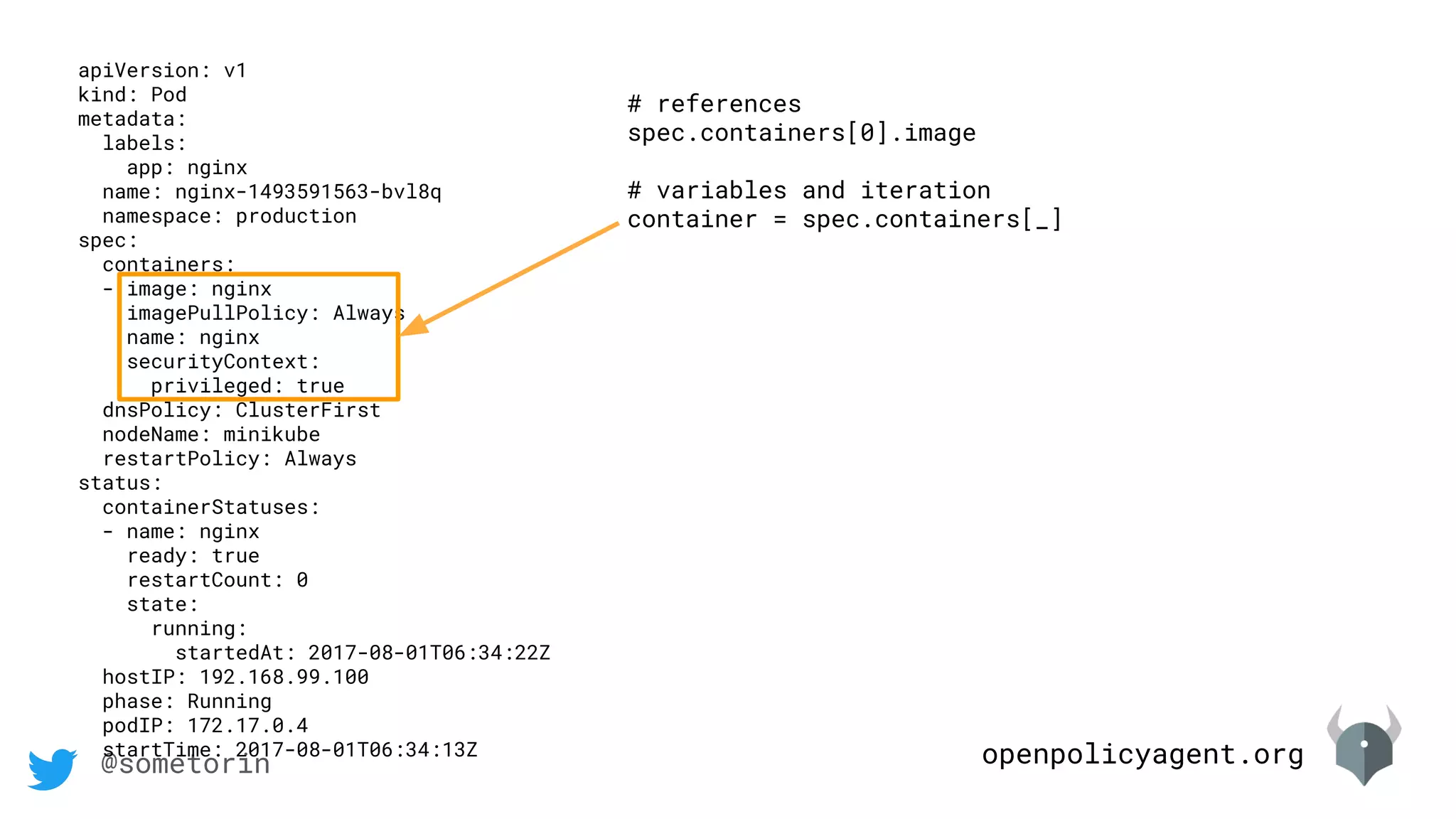 openpolicyagent.org@sometorin
apiVersion: v1
kind: Pod
metadata:
labels:
app: nginx
name: nginx-1493591563-bvl8q
namespace: production
spec:
containers:
- image: nginx
imagePullPolicy: Always
name: nginx
securityContext:
privileged: true
dnsPolicy: ClusterFirst
nodeName: minikube
restartPolicy: Always
status:
containerStatuses:
- name: nginx
ready: true
restartCount: 0
state:
running:
startedAt: 2017-08-01T06:34:22Z
hostIP: 192.168.99.100
phase: Running
podIP: 172.17.0.4
startTime: 2017-08-01T06:34:13Z
# references
spec.containers[0].image
# variables and iteration
container = spec.containers[_]
 