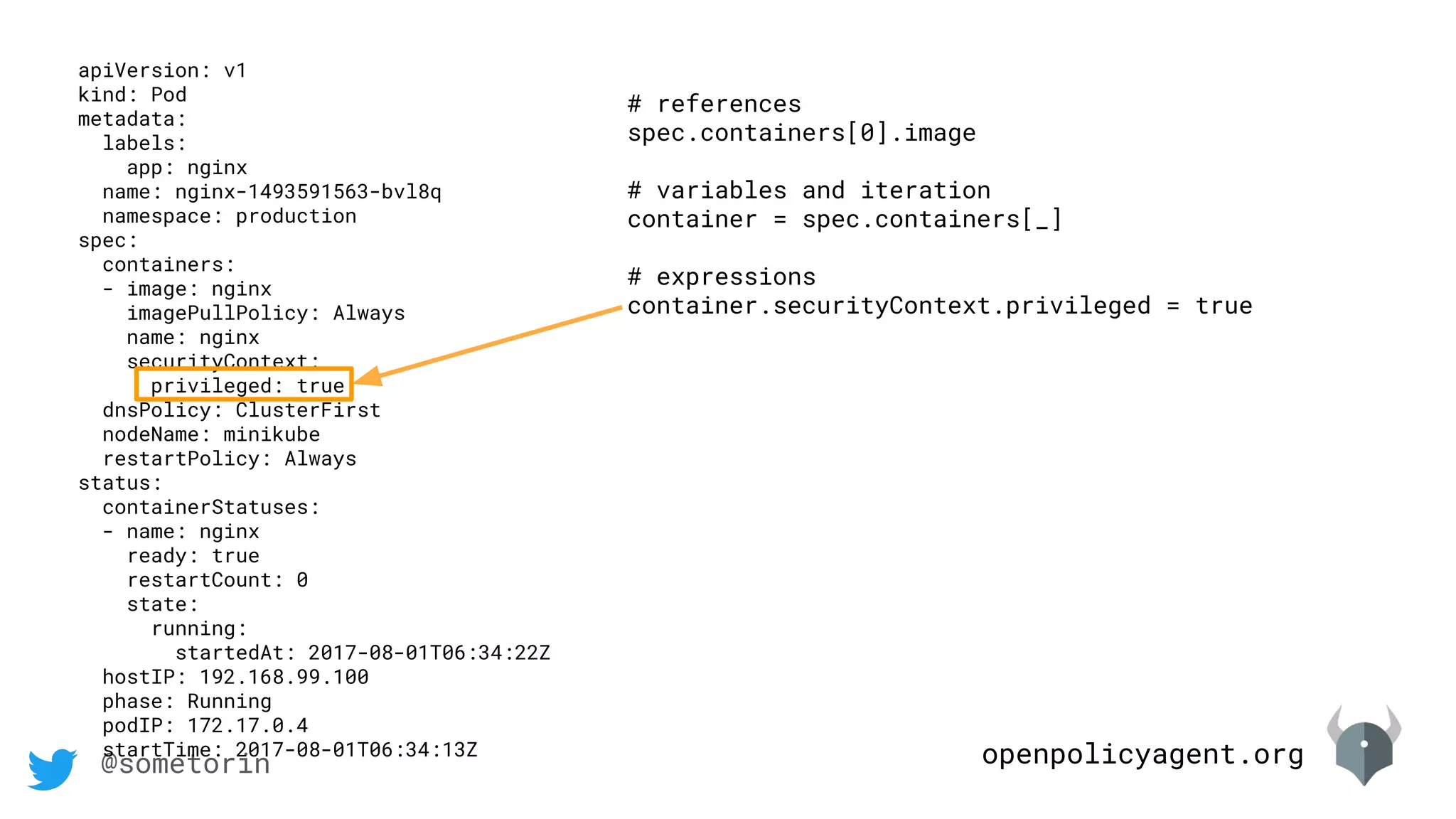 openpolicyagent.org@sometorin
apiVersion: v1
kind: Pod
metadata:
labels:
app: nginx
name: nginx-1493591563-bvl8q
namespace: production
spec:
containers:
- image: nginx
imagePullPolicy: Always
name: nginx
securityContext:
privileged: true
dnsPolicy: ClusterFirst
nodeName: minikube
restartPolicy: Always
status:
containerStatuses:
- name: nginx
ready: true
restartCount: 0
state:
running:
startedAt: 2017-08-01T06:34:22Z
hostIP: 192.168.99.100
phase: Running
podIP: 172.17.0.4
startTime: 2017-08-01T06:34:13Z
# references
spec.containers[0].image
# variables and iteration
container = spec.containers[_]
# expressions
container.securityContext.privileged = true
 