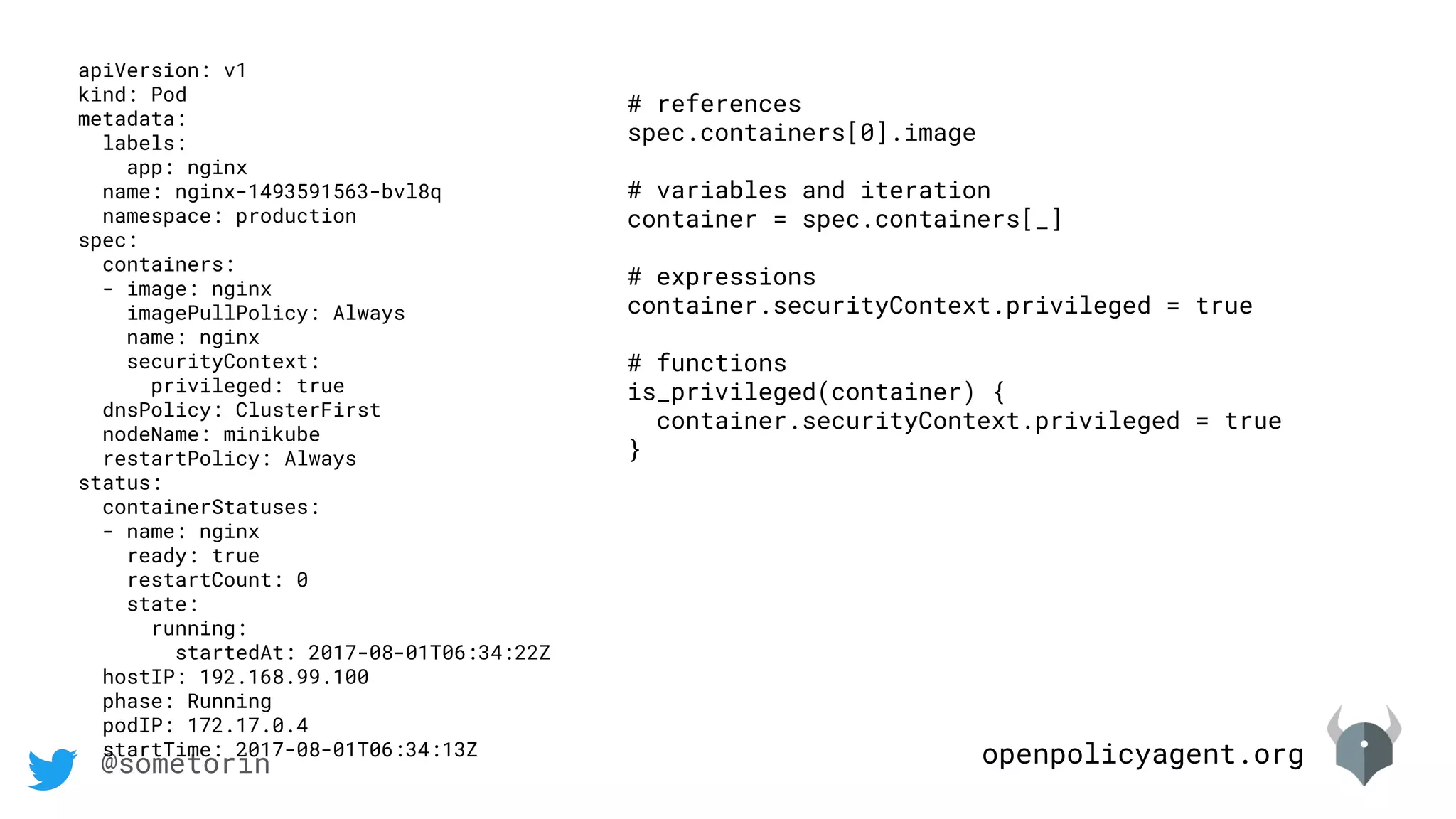 openpolicyagent.org@sometorin
apiVersion: v1
kind: Pod
metadata:
labels:
app: nginx
name: nginx-1493591563-bvl8q
namespace: production
spec:
containers:
- image: nginx
imagePullPolicy: Always
name: nginx
securityContext:
privileged: true
dnsPolicy: ClusterFirst
nodeName: minikube
restartPolicy: Always
status:
containerStatuses:
- name: nginx
ready: true
restartCount: 0
state:
running:
startedAt: 2017-08-01T06:34:22Z
hostIP: 192.168.99.100
phase: Running
podIP: 172.17.0.4
startTime: 2017-08-01T06:34:13Z
# references
spec.containers[0].image
# variables and iteration
container = spec.containers[_]
# expressions
container.securityContext.privileged = true
# functions
is_privileged(container) {
container.securityContext.privileged = true
}
 