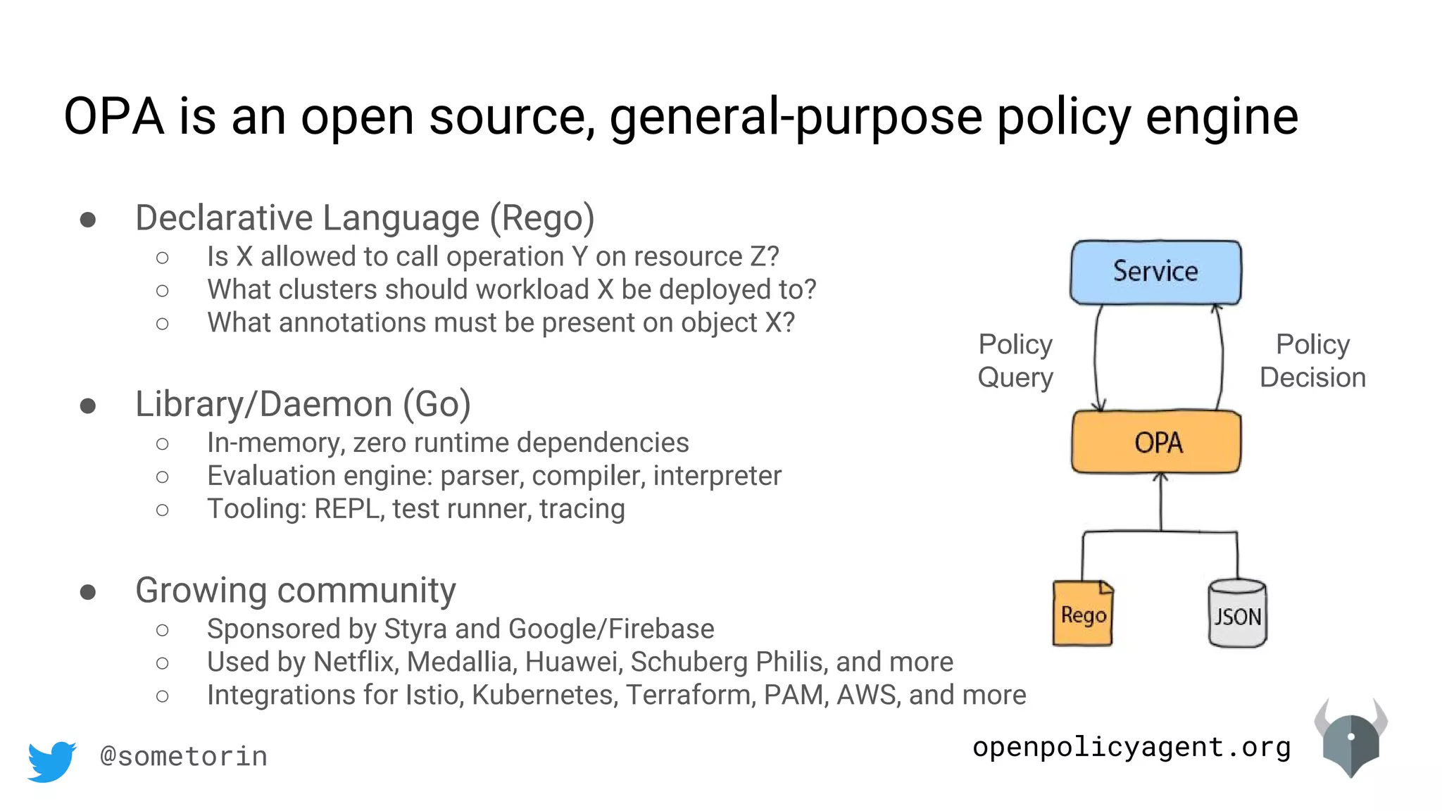 openpolicyagent.org@sometorin
OPA is an open source, general-purpose policy engine
Policy
Query
Policy
Decision
● Declarative Language (Rego)
○ Is X allowed to call operation Y on resource Z?
○ What clusters should workload X be deployed to?
○ What annotations must be present on object X?
● Library/Daemon (Go)
○ In-memory, zero runtime dependencies
○ Evaluation engine: parser, compiler, interpreter
○ Tooling: REPL, test runner, tracing
● Growing community
○ Sponsored by Styra and Google/Firebase
○ Used by Netflix, Medallia, Huawei, Schuberg Philis, and more
○ Integrations for Istio, Kubernetes, Terraform, PAM, AWS, and more
 