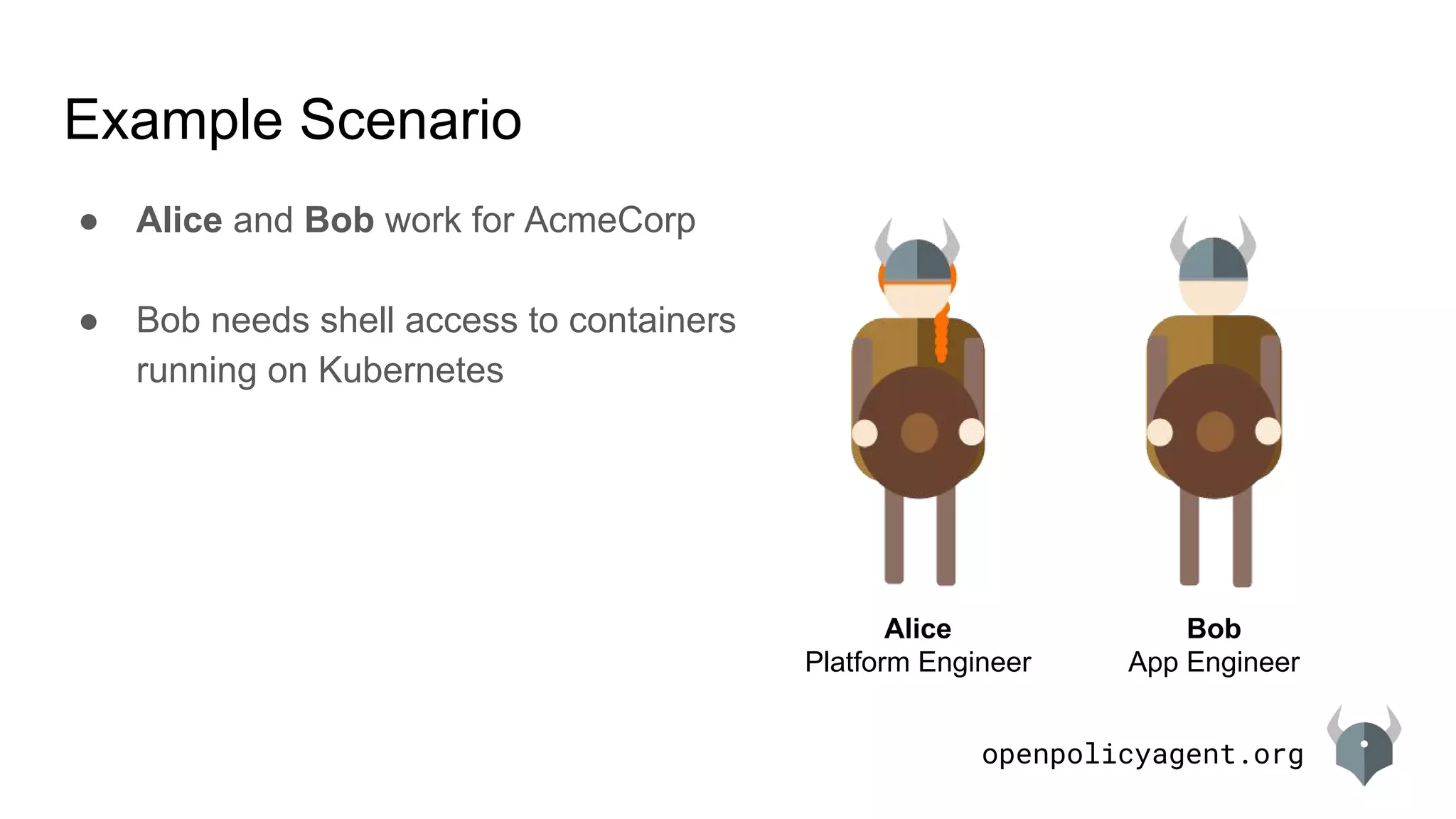 openpolicyagent.org
Example Scenario
Alice
Platform Engineer
Bob
App Engineer
● Alice and Bob work for AcmeCorp
● Bob needs shell access to containers
running on Kubernetes
 