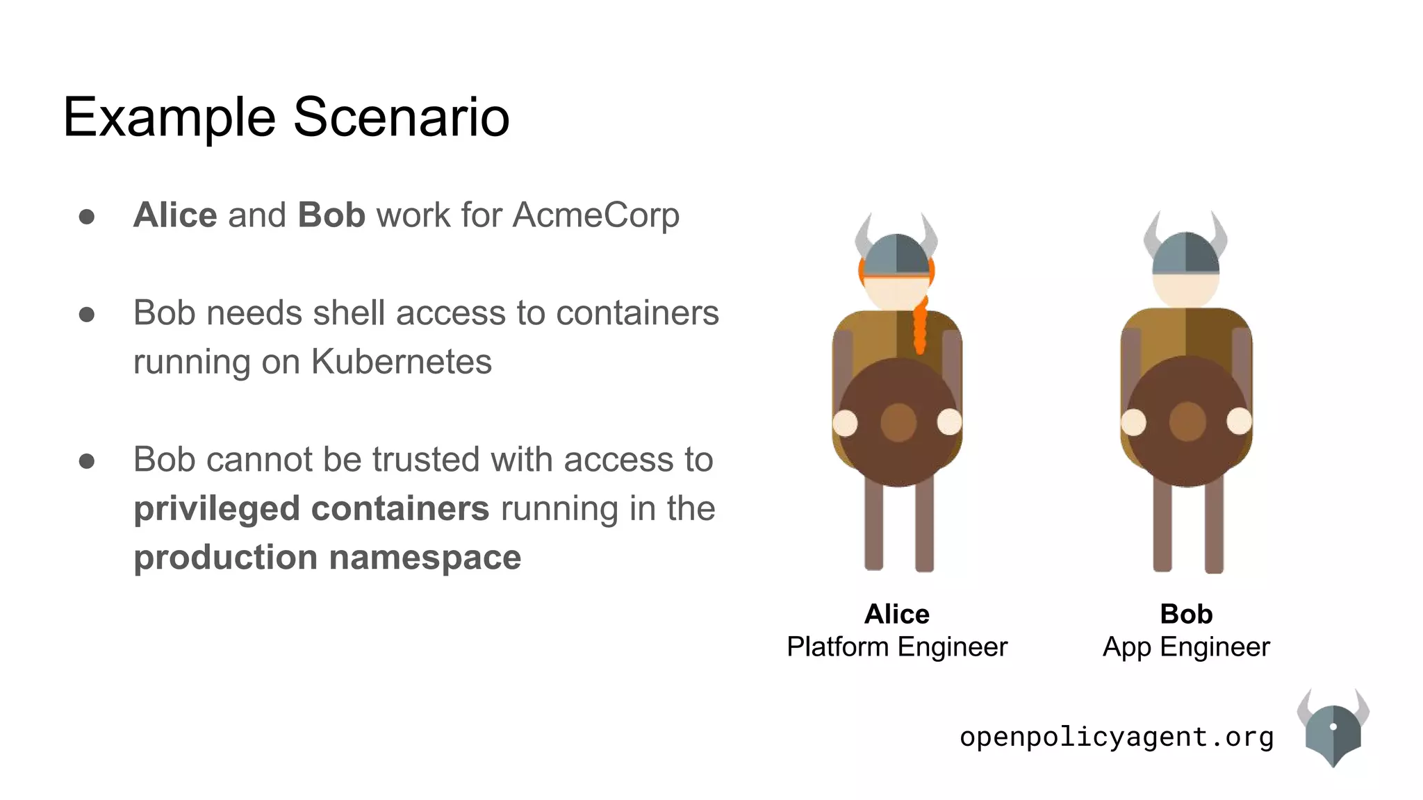 openpolicyagent.org
Example Scenario
Alice
Platform Engineer
Bob
App Engineer
● Alice and Bob work for AcmeCorp
● Bob needs shell access to containers
running on Kubernetes
● Bob cannot be trusted with access to
privileged containers running in the
production namespace
 