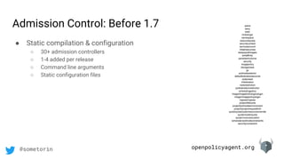 openpolicyagent.org@sometorin
● Static compilation & configuration
○ 30+ admission controllers
○ 1-4 added per release
○ Command line arguments
○ Static configuration files
admit
deny
exec
limitranger
namespace
resourcequota
securitycontext
serviceaccount
initialresources
alwayspullimages
antiaffinity
persistentvolume
security
imagepolicy
storageclass
gc
podnodeselector
defaulttolerationseconds
podpreset
initialization
noderestriction
podtolerationrestriction
schedulingpolicy
image/imagelimitrangerplugin
image/imagepolicyplugin
ingress/ingress
project/lifecycle
project/podnodeenvironment
project/projectrequestlimit
quota/quotaclusterresourceoverride
quota/clusterquota
quota/runonceduration
scheduler/podnodeconstraints
security/constraint
Admission Control: Before 1.7
 