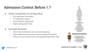 openpolicyagent.org@sometorin
● Static compilation & configuration
○ 30+ admission controllers
○ 1-4 added per release
○ Command line arguments
○ Static configuration files
● Example Scenario
○ Alice forks Kubernetes into a private repository
○ Alice implements the policy inside the plugin framework
○ Alice now has to build, push, and upgrade Kubernetes itself
Admission Control: Before 1.7 admit
deny
exec
limitranger
namespace
resourcequota
securitycontext
serviceaccount
initialresources
alwayspullimages
antiaffinity
persistentvolume
security
imagepolicy
storageclass
gc
podnodeselector
defaulttolerationseconds
podpreset
initialization
noderestriction
podtolerationrestriction
schedulingpolicy
image/imagelimitrangerplugin
image/imagepolicyplugin
ingress/ingress
project/lifecycle
bobprotectionpolicy
project/podnodeenvironment
project/projectrequestlimit
quota/quotaclusterresourceoverride
quota/clusterquota
quota/runonceduration
scheduler/podnodeconstraints
security/constraint
 