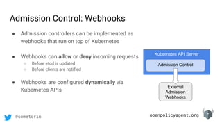 openpolicyagent.org@sometorin
Admission Control: Webhooks
● Admission controllers can be implemented as
webhooks that run on top of Kubernetes
● Webhooks can allow or deny incoming requests
○ Before etcd is updated
○ Before clients are notified
● Webhooks are configured dynamically via
Kubernetes APIs
Kubernetes API Server
Admission Control
External
Admission
Webhooks
 