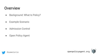 openpolicyagent.org@sometorin
Overview
● Background: What Is Policy?
● Example Scenario
● Admission Control
● Open Policy Agent
 