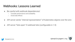 openpolicyagent.org@sometorin
● Be careful with webhook dependencies!
○ Consider performance and availability
○ Avoid side effects
● API server sends “internal representation” of Kubernetes objects over the wire
● API server “fails open” if webhook fails (configurable in 1.9)
Webhooks: Lessons Learned
 