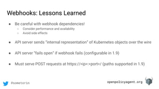 openpolicyagent.org@sometorin
● Be careful with webhook dependencies!
○ Consider performance and availability
○ Avoid side effects
● API server sends “internal representation” of Kubernetes objects over the wire
● API server “fails open” if webhook fails (configurable in 1.9)
● Must serve POST requests at https://<ip>:<port>/ (paths supported in 1.9)
Webhooks: Lessons Learned
 