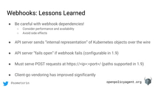 openpolicyagent.org@sometorin
● Be careful with webhook dependencies!
○ Consider performance and availability
○ Avoid side effects
● API server sends “internal representation” of Kubernetes objects over the wire
● API server “fails open” if webhook fails (configurable in 1.9)
● Must serve POST requests at https://<ip>:<port>/ (paths supported in 1.9)
● Client-go vendoring has improved significantly
Webhooks: Lessons Learned
 
