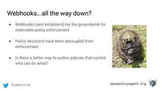 openpolicyagent.org@sometorin
Webhooks...all the way down?
● Webhooks (and initializers) lay the groundwork for
extensible policy enforcement
● Policy decisions have been decoupled from
enforcement
● Is there a better way to author policies that control
who can do what?
 