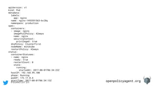 openpolicyagent.org@sometorin
apiVersion: v1
kind: Pod
metadata:
labels:
app: nginx
name: nginx-1493591563-bvl8q
namespace: production
spec:
containers:
- image: nginx
imagePullPolicy: Always
name: nginx
securityContext:
privileged: true
dnsPolicy: ClusterFirst
nodeName: minikube
restartPolicy: Always
status:
containerStatuses:
- name: nginx
ready: true
restartCount: 0
state:
running:
startedAt: 2017-08-01T06:34:22Z
hostIP: 192.168.99.100
phase: Running
podIP: 172.17.0.4
startTime: 2017-08-01T06:34:13Z
 