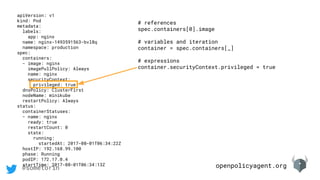 openpolicyagent.org@sometorin
apiVersion: v1
kind: Pod
metadata:
labels:
app: nginx
name: nginx-1493591563-bvl8q
namespace: production
spec:
containers:
- image: nginx
imagePullPolicy: Always
name: nginx
securityContext:
privileged: true
dnsPolicy: ClusterFirst
nodeName: minikube
restartPolicy: Always
status:
containerStatuses:
- name: nginx
ready: true
restartCount: 0
state:
running:
startedAt: 2017-08-01T06:34:22Z
hostIP: 192.168.99.100
phase: Running
podIP: 172.17.0.4
startTime: 2017-08-01T06:34:13Z
# references
spec.containers[0].image
# variables and iteration
container = spec.containers[_]
# expressions
container.securityContext.privileged = true
 