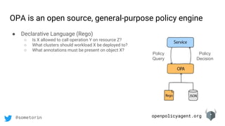 openpolicyagent.org@sometorin
OPA is an open source, general-purpose policy engine
Policy
Query
Policy
Decision
● Declarative Language (Rego)
○ Is X allowed to call operation Y on resource Z?
○ What clusters should workload X be deployed to?
○ What annotations must be present on object X?
 