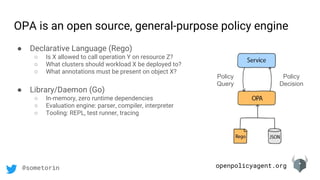 openpolicyagent.org@sometorin
OPA is an open source, general-purpose policy engine
Policy
Query
Policy
Decision
● Declarative Language (Rego)
○ Is X allowed to call operation Y on resource Z?
○ What clusters should workload X be deployed to?
○ What annotations must be present on object X?
● Library/Daemon (Go)
○ In-memory, zero runtime dependencies
○ Evaluation engine: parser, compiler, interpreter
○ Tooling: REPL, test runner, tracing
 