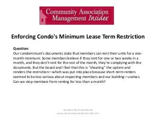 Enforcing Condo's Minimum Lease Term Restriction
Vendome Real Estate Media
www.communityassociationinsider.com
Question:
Our condominium’s documents state that members can rent their units for a one-
month minimum. Some members believe if they rent for one or two weeks in a
month, and they don’t rent for the rest of the month, they’re complying with the
documents. But the board and I feel that this is “cheating” the system and
renders the restriction—which was put into place because short-term renters
seemed to be less serious about respecting members and our building—useless.
Can we stop members from renting for less than a month?
 