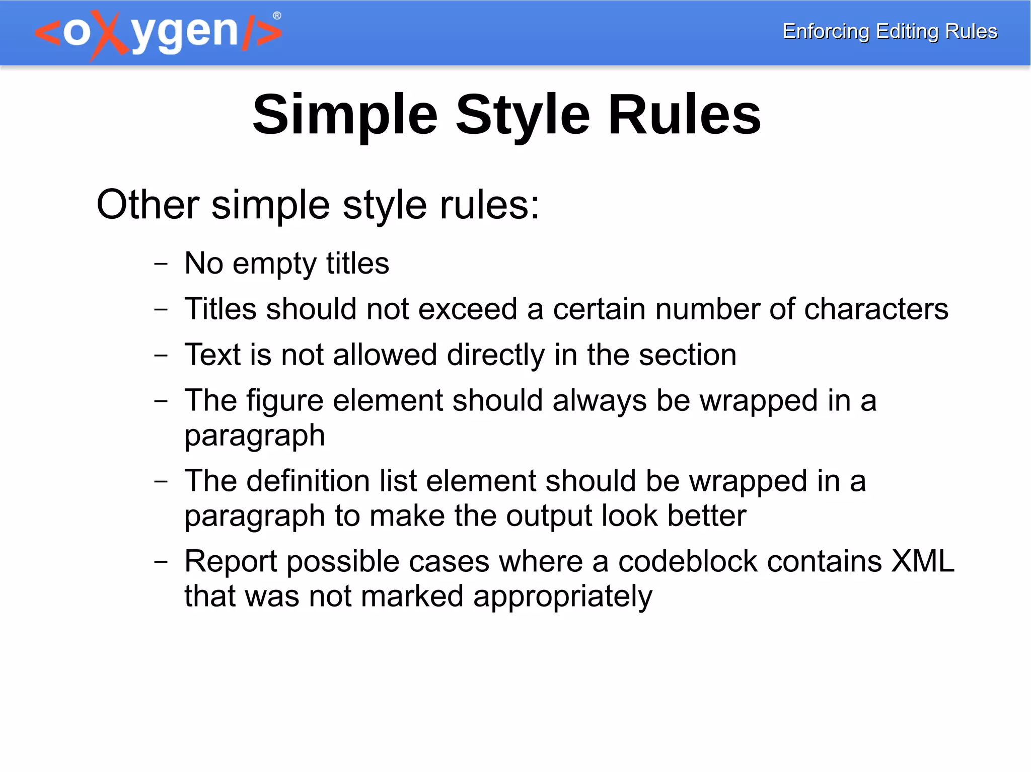 Enforcing Editing RulesEnforcing Editing Rules
Simple Style Rules
Other simple style rules:
– No empty titles
– Titles should not exceed a certain number of characters
– Text is not allowed directly in the section
– The figure element should always be wrapped in a
paragraph
– The definition list element should be wrapped in a
paragraph to make the output look better
– Report possible cases where a codeblock contains XML
that was not marked appropriately
 