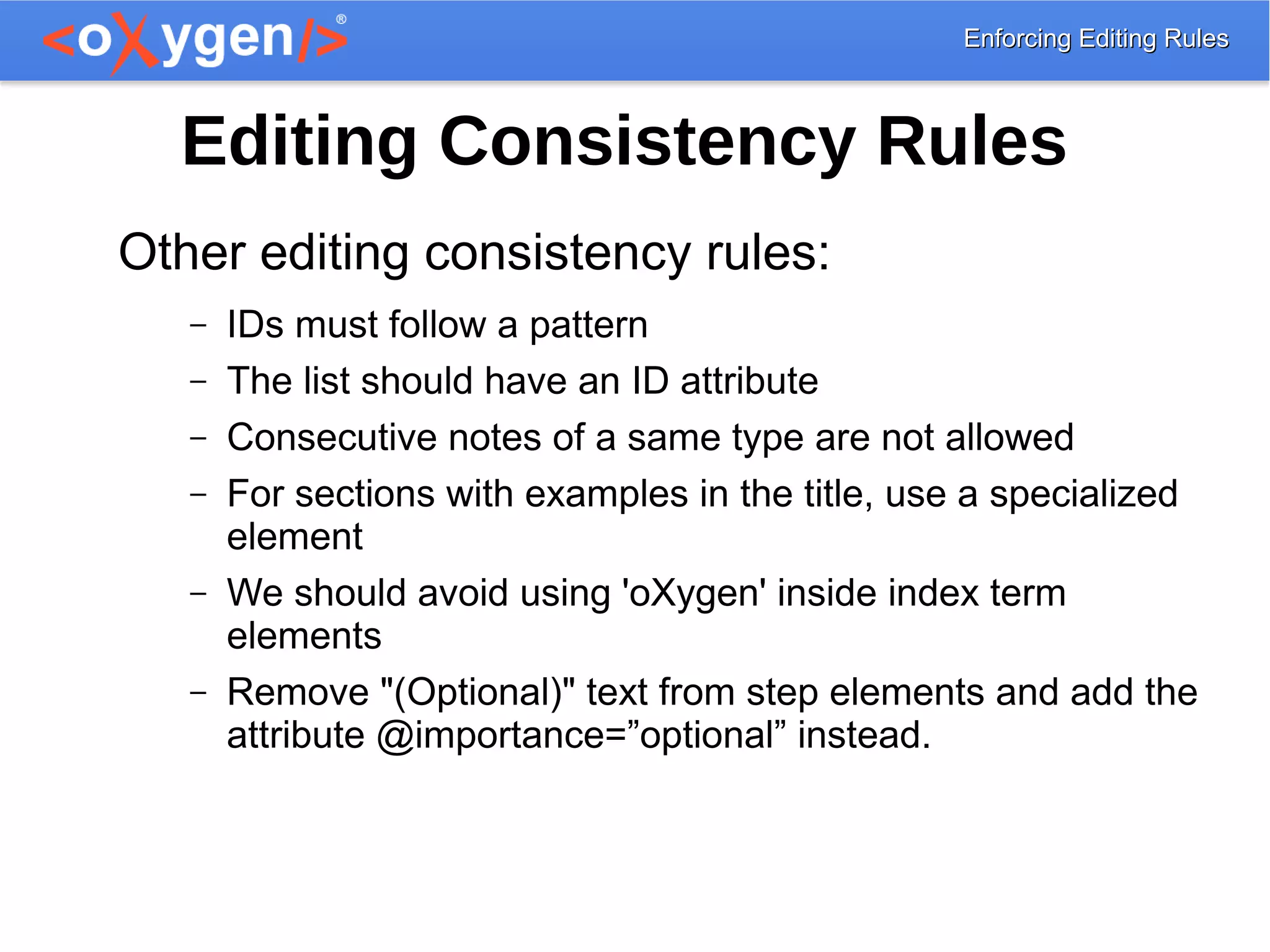 Enforcing Editing RulesEnforcing Editing Rules
Editing Consistency Rules
Other editing consistency rules:
– IDs must follow a pattern
– The list should have an ID attribute
– Consecutive notes of a same type are not allowed
– For sections with examples in the title, use a specialized
element
– We should avoid using 'oXygen' inside index term
elements
– Remove "(Optional)" text from step elements and add the
attribute @importance=”optional” instead.
 