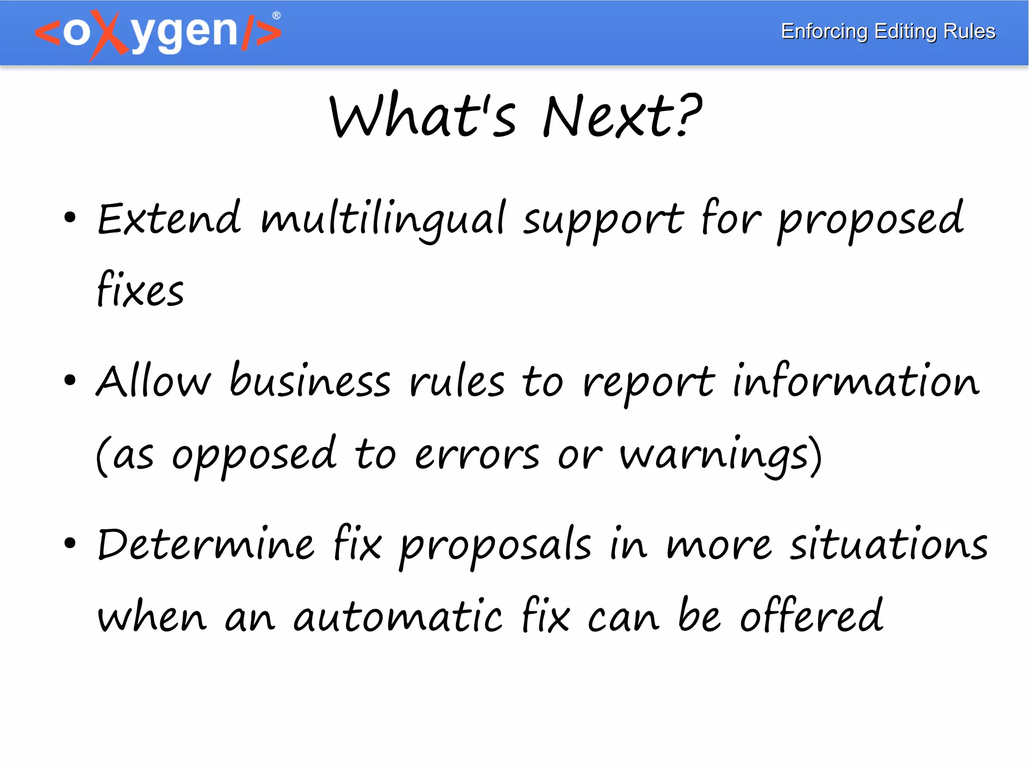Enforcing Editing RulesEnforcing Editing Rules
What's Next?
●
Extend multilingual support for proposed
fixes
●
Allow business rules to report information
(as opposed to errors or warnings)
●
Determine fix proposals in more situations
when an automatic fix can be offered
 