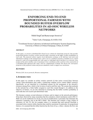 International Journal of Wireless & Mobile Networks (IJWMN) Vol. 5, No. 5, October 2013

ENFORCING END-TO-END
PROPORTIONAL FAIRNESS WITH
BOUNDED BUFFER OVERFLOW
PROBABILITIES IN AD-HOC WIRELESS
NETWORKS
Nikhil Singh1and Ramavarapu Sreenivas2
1

2

Yahoo! Labs, Champaign, IL 61820, USA

Coordinated Science Laboratory & Industrial and Enterprise Systems Engineering,
University of Illinois at Urbana-Champaign, Urbana, IL 61820

ABSTRACT
In this paper, we present a distributed flow-based access scheme for slotted-time protocols, that provides
proportional fairness in ad-hoc wireless networks under constraints on the buffer overflow probabilities at
each node. The proposed scheme requires local information exchange at the link-layer and end-to-end
information exchange at the transport-layer, and is cast as a nonlinear program. A medium access control
protocol is said to be proportionally fair with respect to individual end-to-end flows in a network, if the
product of the end-to-end flow rates is maximized. A key contribution of this work lies in the construction of
a distributed dual approach that comes with low computational overhead. We discuss the convergence
properties of the proposed scheme and present simulation results to support our conclusions.

KEYWORDS
Wireless LAN, Access protocols, Resource management.

1. INTRODUCTION
In this paper we consider an ad-hoc wireless network [1] that carries several flows between
various source-destination pairs under a slotted-time medium access control (MAC) protocol.
Specifically, we are interested in a distributed scheme for the assignment of the network’s
resources among flows, which is fair in terms of end-to-end flow rates. We assume that eachnode
in the network has a finite buffer assigned to each flow routed through it. In addition to the
objective of fairness, we are also interested in ensuring that the buffer overflow probability at
each node does not exceed a pre-determined value.
The literature contains several references to fairness and its impact on the network performance.
It has been observed by many researchers that the contention control mechanism used in 802.11MAC [2] can be inefficient [3]. In [4], [5] a list of modifications is presented, that eliminates the
unfairness commonly seen in the 802.11-MAC. The literature also contains a large volume of
references (cf. [6], [7], [8], for example) where it is assumed that each network flow/link is
associated with a concave utility function that could be maximized. In particular, for proportional
fairness, it is assumed that the utility function has the form of log x, where x denotes the flow rate
DOI : 10.5121/ijwmn.2013.5501

01

 