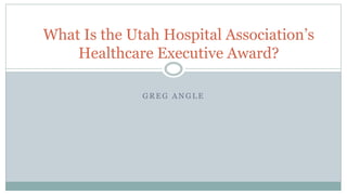 G R E G A N G L E
What Is the Utah Hospital Association’s
Healthcare Executive Award?
 