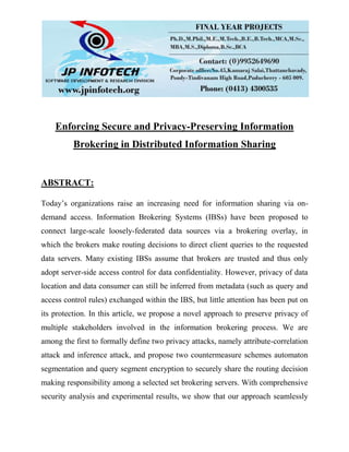 Enforcing Secure and Privacy-Preserving Information
Brokering in Distributed Information Sharing
ABSTRACT:
Today’s organizations raise an increasing need for information sharing via on-
demand access. Information Brokering Systems (IBSs) have been proposed to
connect large-scale loosely-federated data sources via a brokering overlay, in
which the brokers make routing decisions to direct client queries to the requested
data servers. Many existing IBSs assume that brokers are trusted and thus only
adopt server-side access control for data confidentiality. However, privacy of data
location and data consumer can still be inferred from metadata (such as query and
access control rules) exchanged within the IBS, but little attention has been put on
its protection. In this article, we propose a novel approach to preserve privacy of
multiple stakeholders involved in the information brokering process. We are
among the first to formally define two privacy attacks, namely attribute-correlation
attack and inference attack, and propose two countermeasure schemes automaton
segmentation and query segment encryption to securely share the routing decision
making responsibility among a selected set brokering servers. With comprehensive
security analysis and experimental results, we show that our approach seamlessly
 